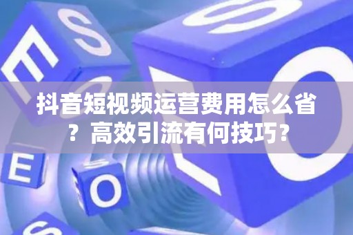 抖音短视频运营费用怎么省？高效引流有何技巧？